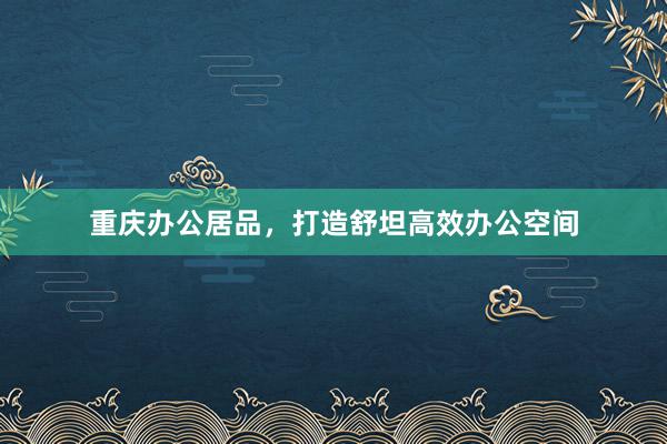重庆办公居品，打造舒坦高效办公空间