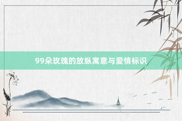 99朵玫瑰的放纵寓意与爱情标识