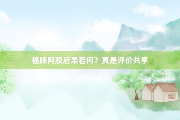 福牌阿胶后果若何？真是评价共享